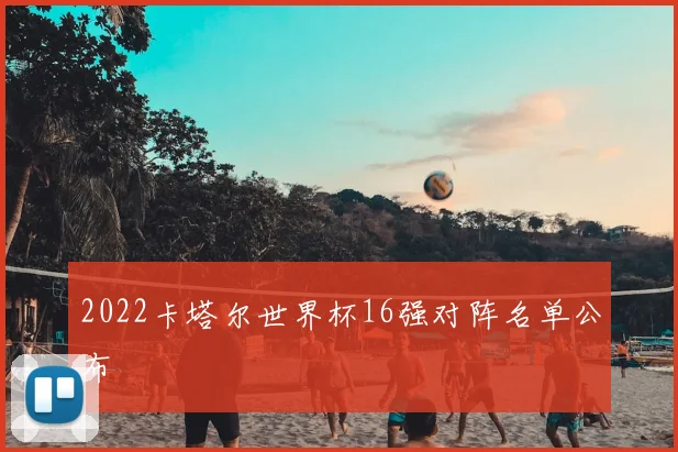 2022卡塔尔世界杯16强对阵名单公布