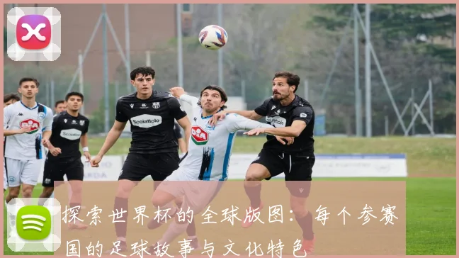 探索世界杯的全球版图：每个参赛国的足球故事与文化特色