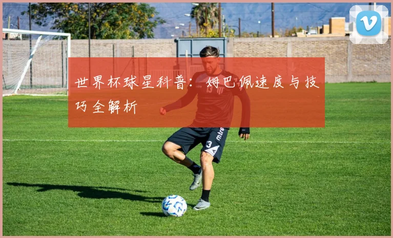 世界杯球星科普:姆巴佩速度与技巧全解析