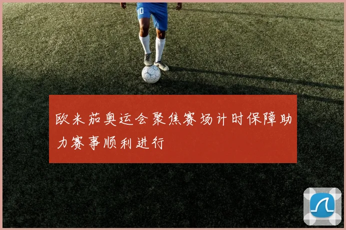 欧米茄奥运会聚焦赛场计时保障助力赛事顺利进行